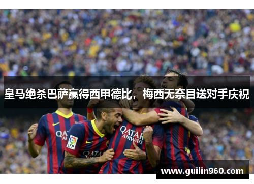 皇马绝杀巴萨赢得西甲德比，梅西无奈目送对手庆祝