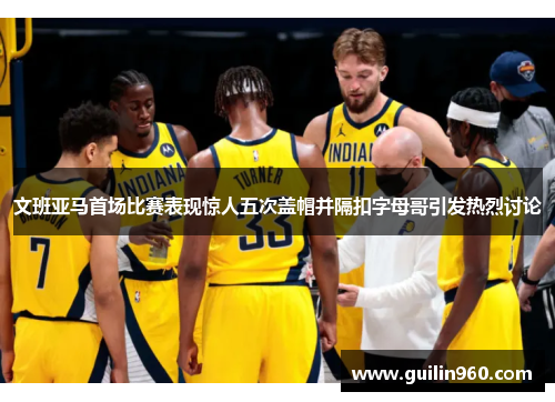 文班亚马首场比赛表现惊人五次盖帽并隔扣字母哥引发热烈讨论